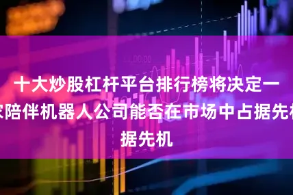 十大炒股杠杆平台排行榜将决定一家陪伴机器人公司能否在市场中占据先机