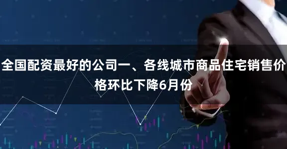 全国配资最好的公司　　一、各线城市商品住宅销售价格环比下降　　6月份