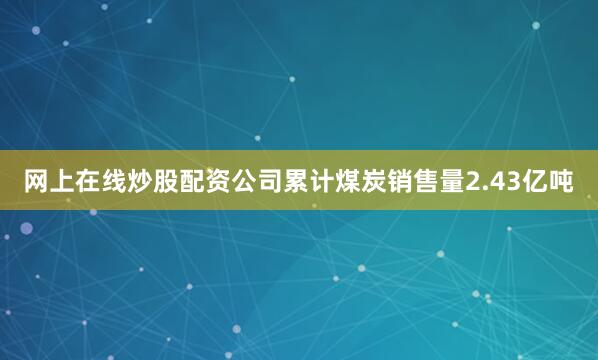网上在线炒股配资公司累计煤炭销售量2.43亿吨