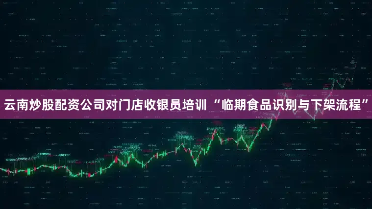 云南炒股配资公司对门店收银员培训 “临期食品识别与下架流程”