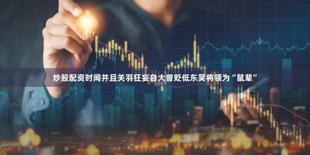 炒股配资时间并且关羽狂妄自大曾贬低东吴将领为“鼠辈”